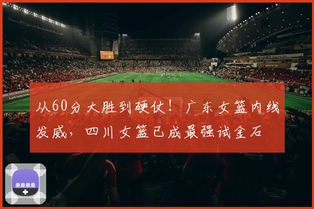 从60分大胜到硬仗！广东女篮内线发威，四川女篮已成最强试金石