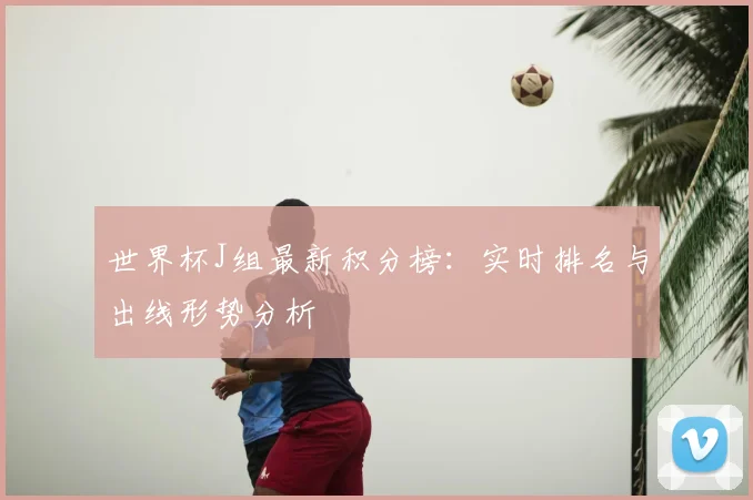 世界杯J组最新积分榜：实时排名与出线形势分析
