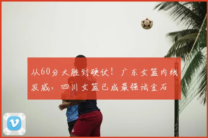 从60分大胜到硬仗！广东女篮内线发威，四川女篮已成最强试金石