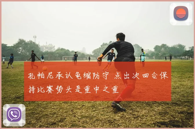 孔帕尼承认龟缩防守 点出次回合保持比赛势头是重中之重