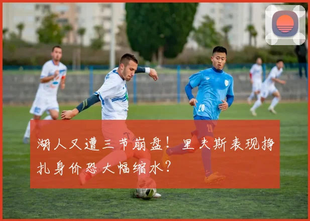 湖人又遭三节崩盘！里夫斯表现挣扎身价恐大幅缩水？