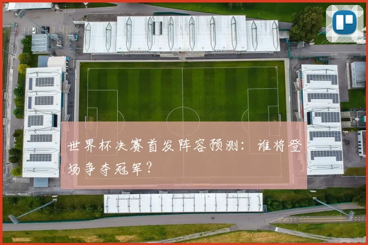 世界杯决赛首发阵容预测：谁将登场争夺冠军？