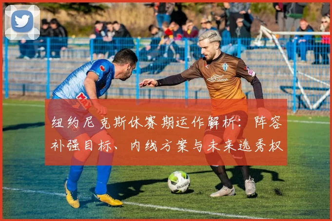 纽约尼克斯休赛期运作解析：阵容补强目标、内线方案与未来选秀权展望