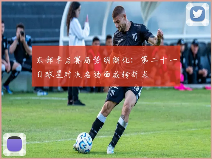 东部季后赛局势明朗化：第二十一日球星对决名场面成转折点