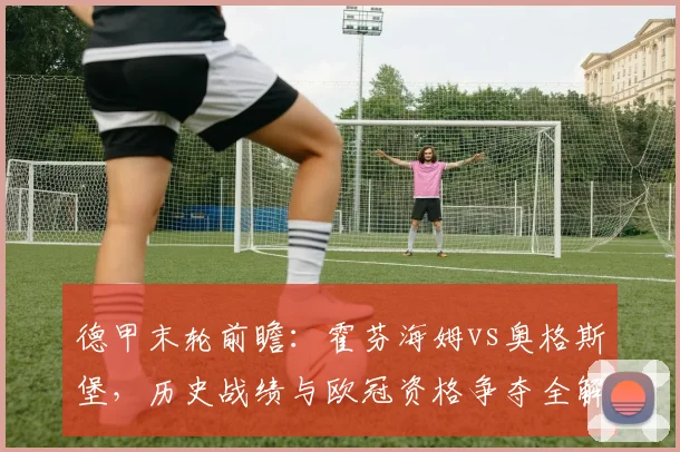 德甲末轮前瞻：霍芬海姆vs奥格斯堡，历史战绩与欧冠资格争夺全解析