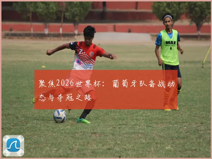 聚焦2026世界杯：葡萄牙队备战动态与夺冠之路
