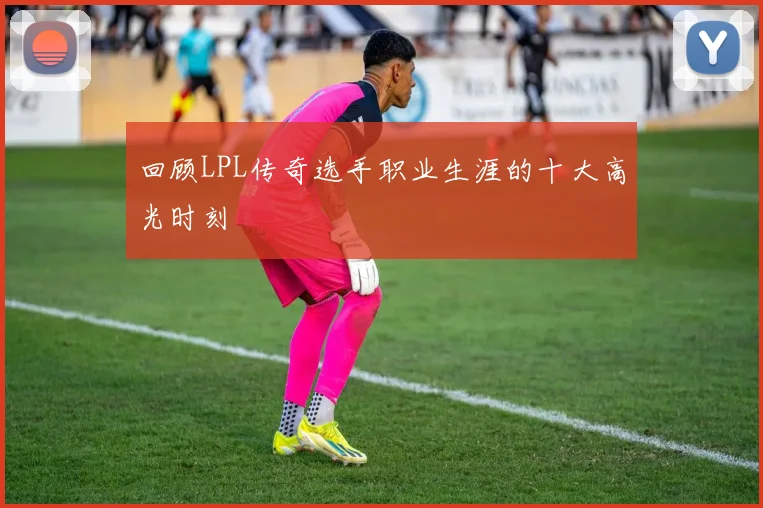 回顾LPL传奇选手职业生涯的十大高光时刻