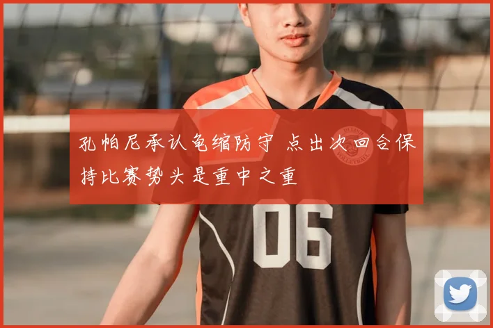 孔帕尼承认龟缩防守 点出次回合保持比赛势头是重中之重